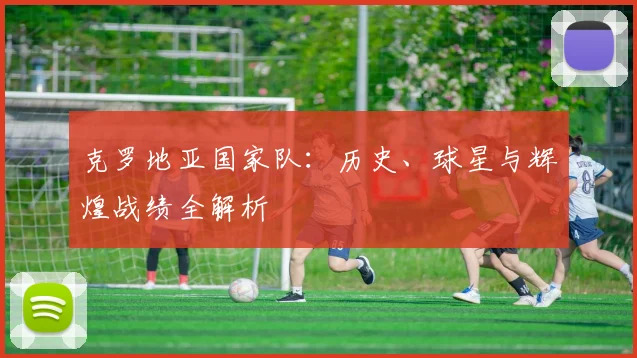 克罗地亚国家队：历史、球星与辉煌战绩全解析