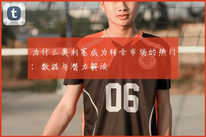 为什么奥利塞成为转会市场的热门：数据与潜力解读