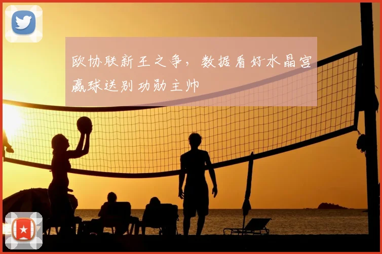 欧协联新王之争，数据看好水晶宫赢球送别功勋主帅