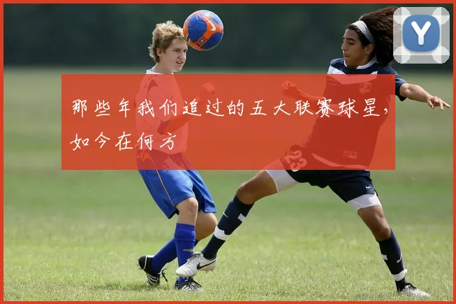 那些年我们追过的五大联赛球星，如今在何方