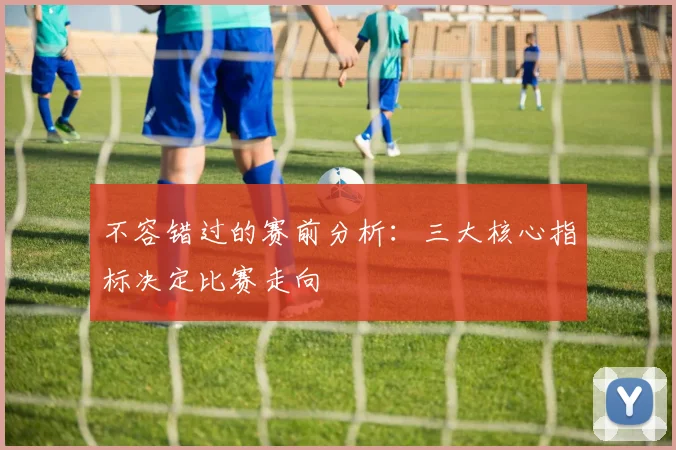 不容错过的赛前分析：三大核心指标决定比赛走向