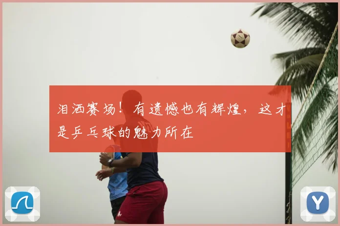 泪洒赛场！有遗憾也有辉煌，这才是乒乓球的魅力所在