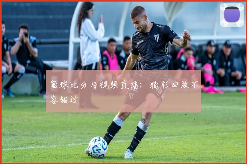 篮球比分与视频直播：精彩回放不容错过