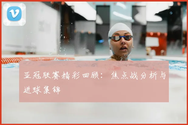 亚冠联赛精彩回顾：焦点战分析与进球集锦