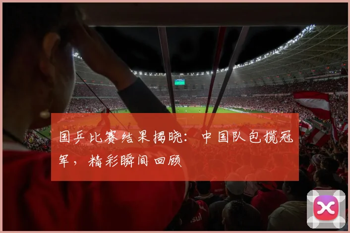 国乒比赛结果揭晓：中国队包揽冠军，精彩瞬间回顾