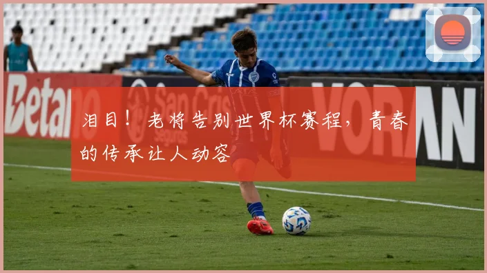 泪目！老将告别世界杯赛程，青春的传承让人动容