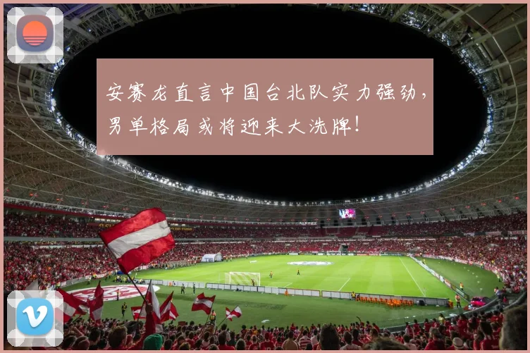 安赛龙直言中国台北队实力强劲,男单格局或将迎来大洗牌!