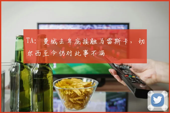 TA：曼城去年底接触马雷斯卡，切尔西至今仍对此事不满