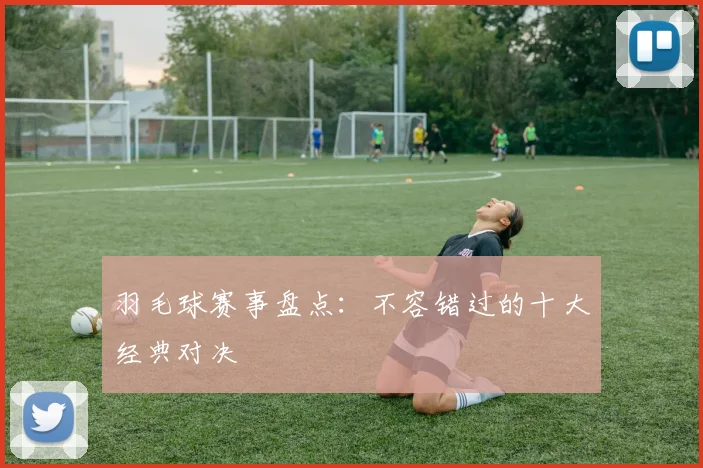 羽毛球赛事盘点：不容错过的十大经典对决
