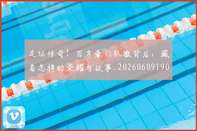 足坛传奇！百年豪门队徽背后，藏着怎样的荣耀与故事_20260609190933
