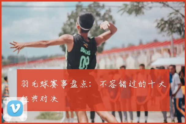 羽毛球赛事盘点：不容错过的十大经典对决