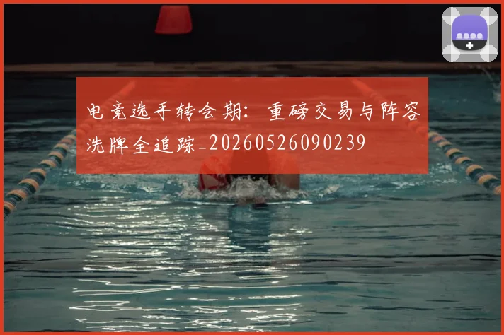 电竞选手转会期：重磅交易与阵容洗牌全追踪_20260526090239