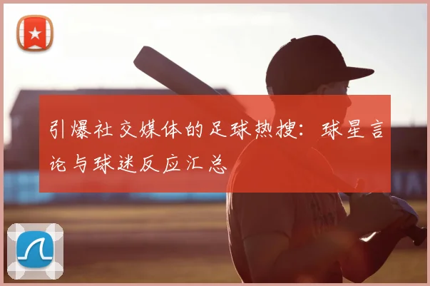 引爆社交媒体的足球热搜：球星言论与球迷反应汇总