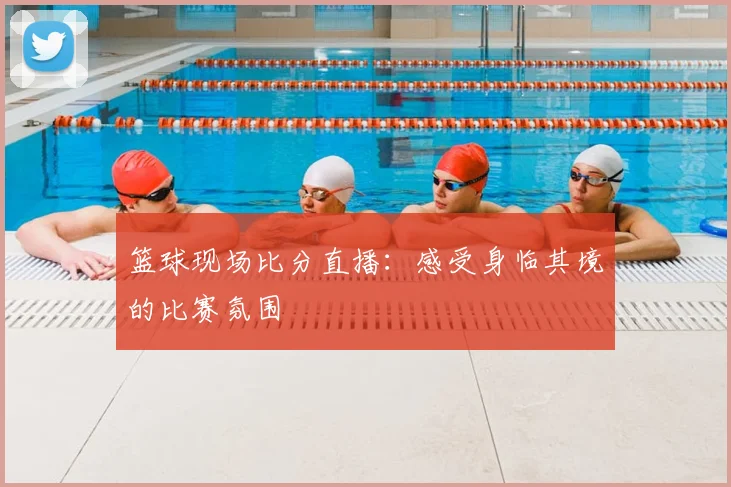 篮球现场比分直播：感受身临其境的比赛氛围