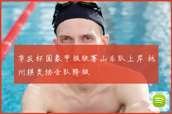 华发杯国象甲级联赛山东队上岸 杭州棋类协会队降级